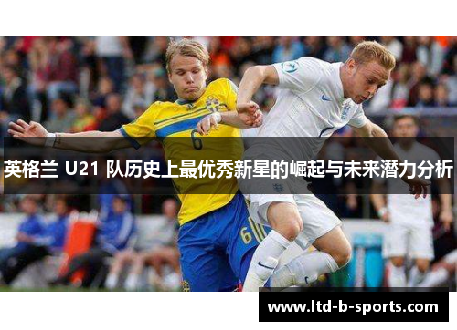 英格兰 U21 队历史上最优秀新星的崛起与未来潜力分析 英格兰 U21 队历史上最优秀新星的崛起与未来潜力分析