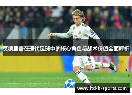 莫德里奇在现代足球中的核心角色与战术价值全面解析 莫德里奇在现代足球中的核心角色与战术价值全面解析