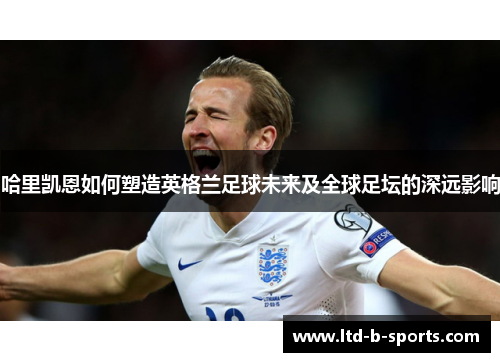 哈里凯恩如何塑造英格兰足球未来及全球足坛的深远影响 哈里凯恩如何塑造英格兰足球未来及全球足坛的深远影响