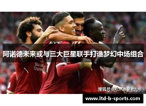 阿诺德未来或与三大巨星联手打造梦幻中场组合 阿诺德未来或与三大巨星联手打造梦幻中场组合