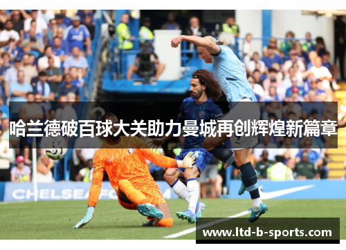 哈兰德破百球大关助力曼城再创辉煌新篇章 哈兰德破百球大关助力曼城再创辉煌新篇章