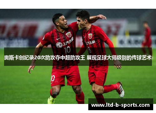 奥斯卡创纪录20次助攻夺中超助攻王 展现足球大师级别的传球艺术