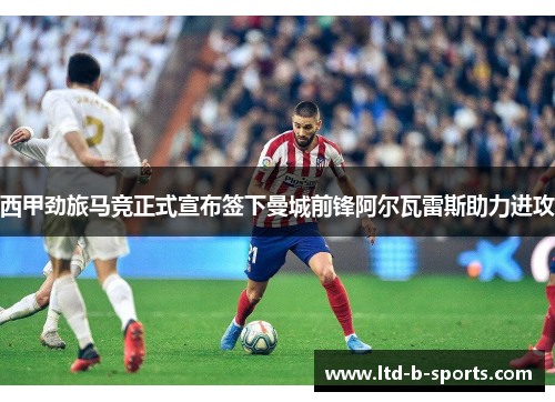 西甲劲旅马竞正式宣布签下曼城前锋阿尔瓦雷斯助力进攻