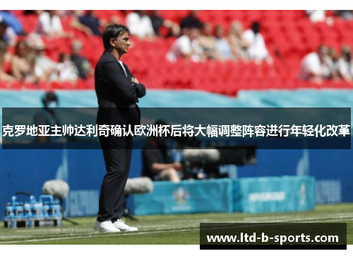 克罗地亚主帅达利奇确认欧洲杯后将大幅调整阵容进行年轻化改革